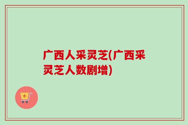广西人采灵芝(广西采灵芝人数剧增)-第1张图片-卓越灵芝孢子粉