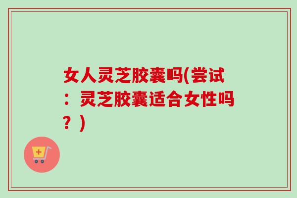 女人灵芝胶囊吗(尝试：灵芝胶囊适合女性吗？)-第1张图片-卓越灵芝孢子粉