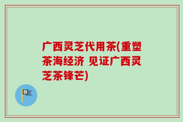 广西灵芝代用茶(重塑茶海经济 见证广西灵芝茶锋芒)-第1张图片-卓越灵芝孢子粉