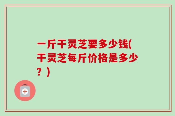一斤干灵芝要多少钱(干灵芝每斤价格是多少?)-第1张图片-卓越灵芝孢子粉 一斤干灵芝要多少钱(干灵芝每斤价格是多少?)-第1张图片-卓越灵芝孢子粉