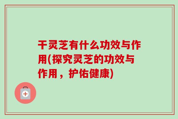 干灵芝有什么功效与作用(探究灵芝的功效与作用，护佑健康)-第1张图片-卓越灵芝孢子粉