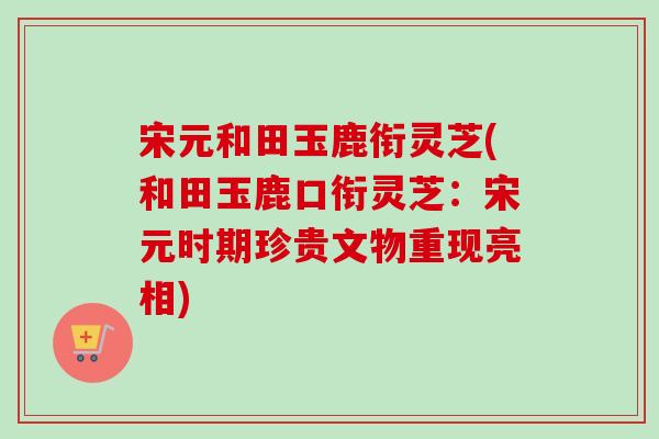 宋元和田玉鹿衔灵芝(和田玉鹿口衔灵芝:宋元时期珍贵文物重现亮相)-第1张图片-卓越灵芝孢子粉 宋元和田玉鹿衔灵芝(和田玉鹿口衔灵芝:宋元时期珍贵文物重现亮相)-第1张图片-卓越灵芝孢子粉
