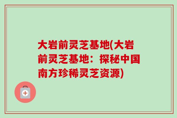 大岩前灵芝基地(大岩前灵芝基地：探秘中国南方珍稀灵芝资源)-第1张图片-卓越灵芝孢子粉
