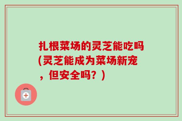 扎根菜场的灵芝能吃吗(灵芝能成为菜场新宠，但安全吗？)-第1张图片-卓越灵芝孢子粉