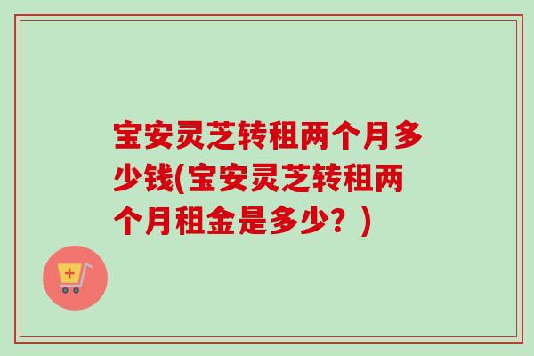 宝安灵芝转租两个月多少钱(宝安灵芝转租两个月租金是多少？)-第1张图片-卓越灵芝孢子粉