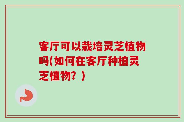 客厅可以栽培灵芝植物吗(如何在客厅种植灵芝植物？)-第1张图片-卓越灵芝孢子粉