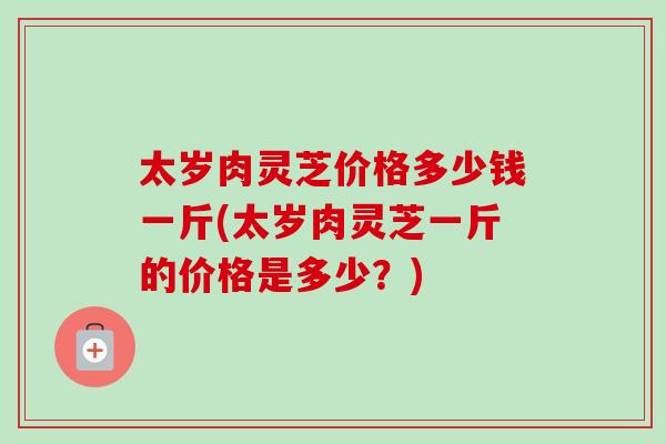 太岁肉灵芝价格多少钱一斤(太岁肉灵芝一斤的价格是多少？)-第1张图片-卓越灵芝孢子粉