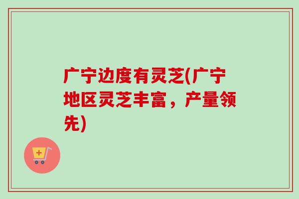 广宁边度有灵芝(广宁地区灵芝丰富,产量领先)-第1张图片-卓越灵芝孢子粉 广宁边度有灵芝(广宁地区灵芝丰富,产量领先)-第1张图片-卓越灵芝孢子粉