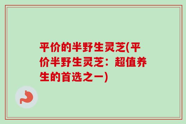 平价的半野生灵芝(平价半野生灵芝:超值养生的首选之一)-第1张图片-卓越灵芝孢子粉 平价的半野生灵芝(平价半野生灵芝:超值养生的首选之一)-第1张图片-卓越灵芝孢子粉