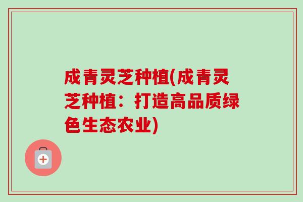 成青灵芝种植(成青灵芝种植:打造高品质绿色生态农业)-第1张图片-卓越灵芝孢子粉 成青灵芝种植(成青灵芝种植:打造高品质绿色生态农业)-第1张图片-卓越灵芝孢子粉