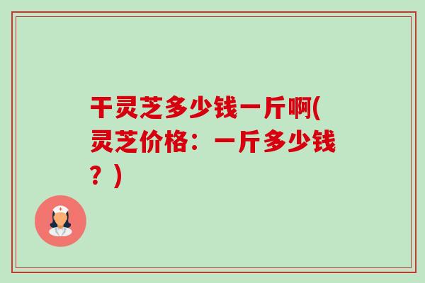 干灵芝多少钱一斤啊(灵芝价格:一斤多少钱?)-第1张图片-卓越灵芝孢子粉 干灵芝多少钱一斤啊(灵芝价格:一斤多少钱?)-第1张图片-卓越灵芝孢子粉