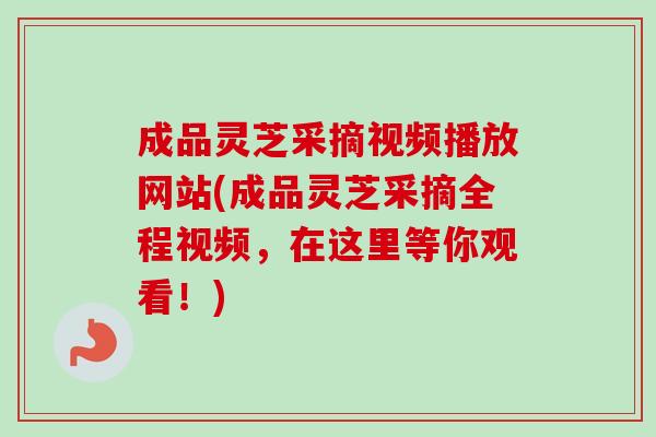 成品灵芝采摘视频播放网站(成品灵芝采摘全程视频，在这里等你观看！)-第1张图片-卓越灵芝孢子粉