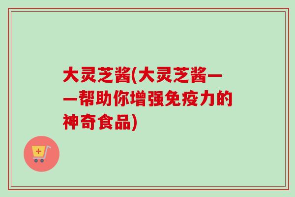 大灵芝酱(大灵芝酱——帮助你增强免疫力的神奇食品)-第1张图片-卓越灵芝孢子粉 大灵芝酱(大灵芝酱——帮助你增强免疫力的神奇食品)-第1张图片-卓越灵芝孢子粉