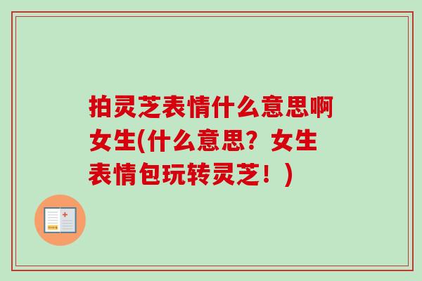 拍灵芝表情什么意思啊女生(什么意思?女生表情包玩转灵芝!)-第1张图片-卓越灵芝孢子粉 拍灵芝表情什么意思啊女生(什么意思?女生表情包玩转灵芝!)-第1张图片-卓越灵芝孢子粉