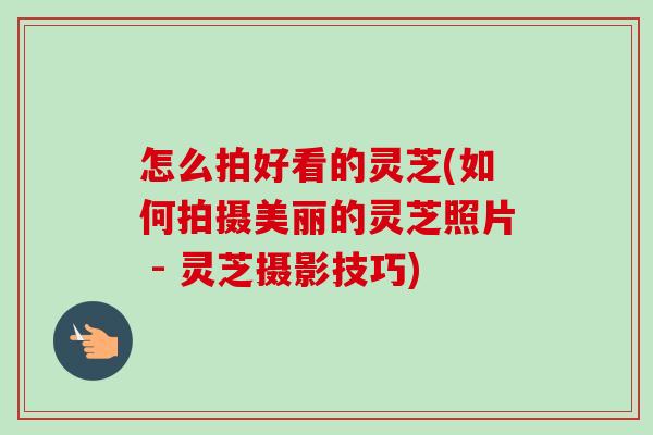 怎么拍好看的灵芝(如何拍摄美丽的灵芝照片 - 灵芝摄影技巧)-第1张图片-卓越灵芝孢子粉