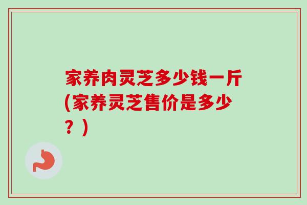 家养肉灵芝多少钱一斤(家养灵芝售价是多少？)-第1张图片-卓越灵芝孢子粉