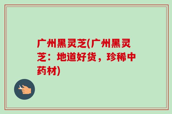 广州黑灵芝(广州黑灵芝：地道好货，珍稀中药材)-第1张图片-卓越灵芝孢子粉