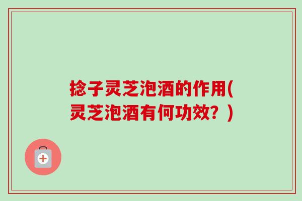 捻子灵芝泡酒的作用(灵芝泡酒有何功效?)-第1张图片-卓越灵芝孢子粉 捻子灵芝泡酒的作用(灵芝泡酒有何功效?)-第1张图片-卓越灵芝孢子粉