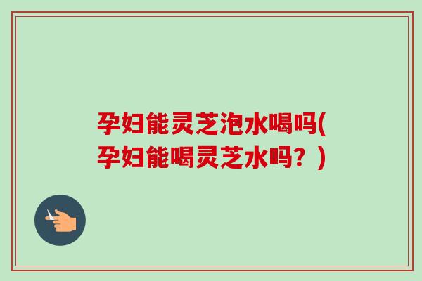 孕妇能灵芝泡水喝吗(孕妇能喝灵芝水吗?)-第1张图片-卓越灵芝孢子粉 孕妇能灵芝泡水喝吗(孕妇能喝灵芝水吗?)-第1张图片-卓越灵芝孢子粉