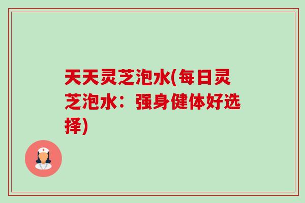 天天灵芝泡水(每日灵芝泡水:强身健体好选择)-第1张图片-卓越灵芝孢子粉 天天灵芝泡水(每日灵芝泡水:强身健体好选择)-第1张图片-卓越灵芝孢子粉