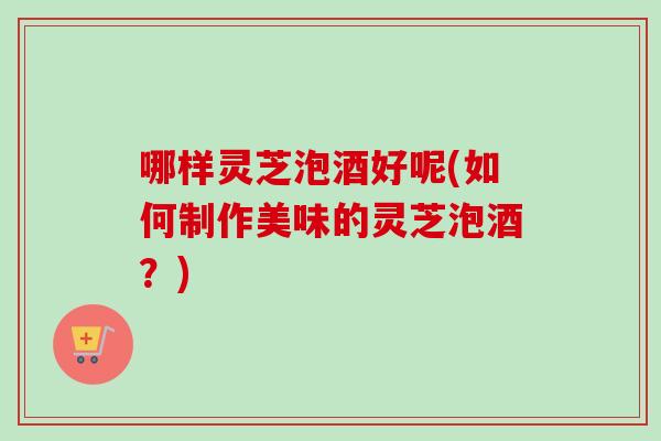 哪样灵芝泡酒好呢(如何制作美味的灵芝泡酒？)-第1张图片-卓越灵芝孢子粉