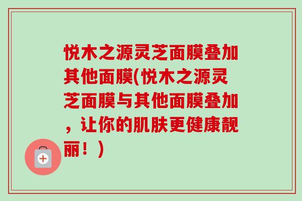 悦木之源灵芝面膜叠加其他面膜(悦木之源灵芝面膜与其他面膜叠加,让你的肌肤更健康靓丽!)-第1张图片-卓越灵芝孢子粉 悦木之源灵芝面膜叠加其他面膜(悦木之源灵芝面膜与其他面膜叠加,让你的肌肤更健康靓丽!)-第1张图片-卓越灵芝孢子粉