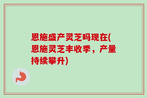 恩施盛产灵芝吗现在(恩施灵芝丰收季，产量持续攀升)-第1张图片-卓越灵芝孢子粉