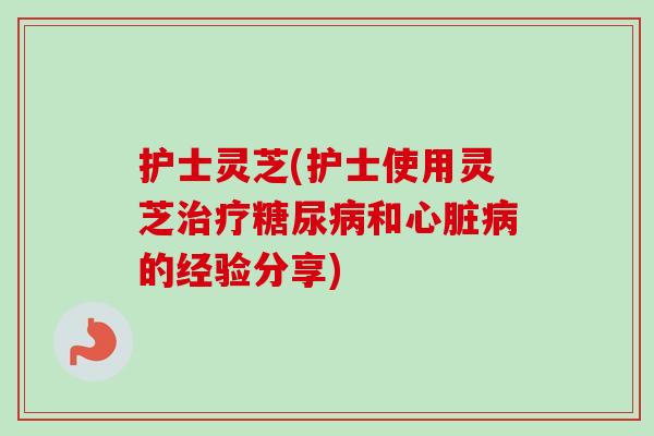 护士灵芝(护士使用灵芝治疗糖尿病和心脏病的经验分享)-第1张图片-卓越灵芝孢子粉 护士灵芝(护士使用灵芝治疗糖尿病和心脏病的经验分享)-第1张图片-卓越灵芝孢子粉