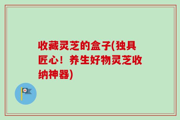 收藏灵芝的盒子(独具匠心!养生好物灵芝收纳神器)-第1张图片-卓越灵芝孢子粉 收藏灵芝的盒子(独具匠心!养生好物灵芝收纳神器)-第1张图片-卓越灵芝孢子粉