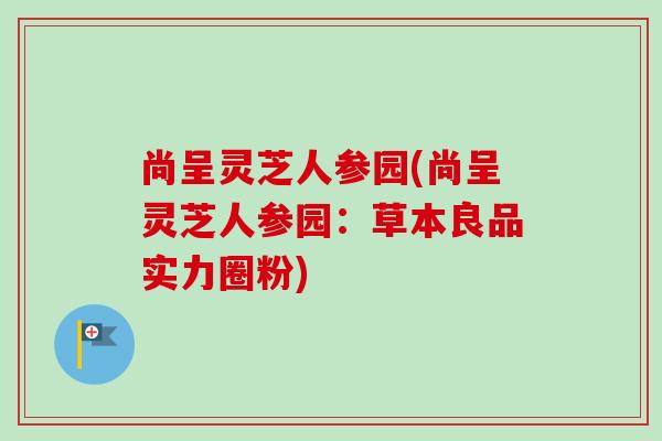 尚呈灵芝人参园(尚呈灵芝人参园:草本良品实力圈粉)-第1张图片-卓越灵芝孢子粉 尚呈灵芝人参园(尚呈灵芝人参园:草本良品实力圈粉)-第1张图片-卓越灵芝孢子粉