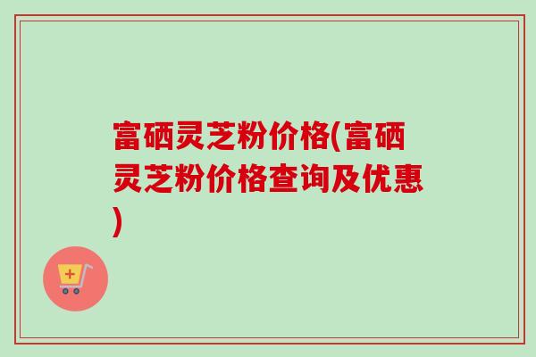 富硒灵芝粉价格(富硒灵芝粉价格查询及优惠)-第1张图片-卓越灵芝孢子粉 富硒灵芝粉价格(富硒灵芝粉价格查询及优惠)-第1张图片-卓越灵芝孢子粉