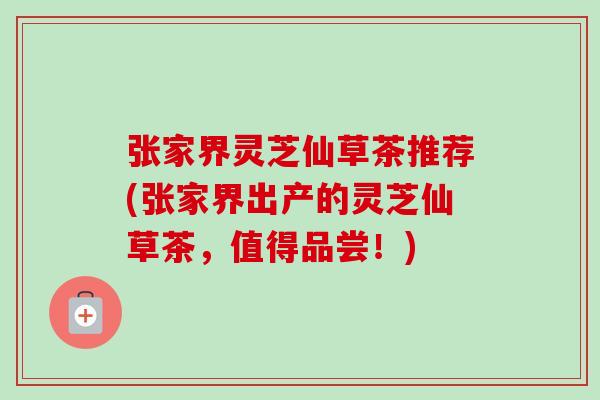 张家界灵芝仙草茶推荐(张家界出产的灵芝仙草茶，值得品尝！)-第1张图片-卓越灵芝孢子粉