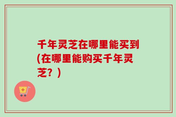 千年灵芝在哪里能买到(在哪里能购买千年灵芝?)-第1张图片-卓越灵芝孢子粉 千年灵芝在哪里能买到(在哪里能购买千年灵芝?)-第1张图片-卓越灵芝孢子粉