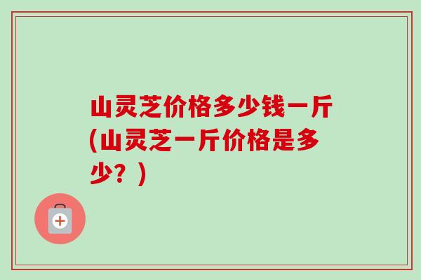山灵芝价格多少钱一斤(山灵芝一斤价格是多少？)-第1张图片-卓越灵芝孢子粉