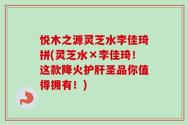 悦木之源灵芝水李佳琦拼(灵芝水×李佳琦！这款降火护肝圣品你值得拥有！)-第1张图片-卓越灵芝孢子粉