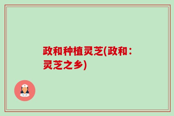 政和种植灵芝(政和：灵芝之乡)-第1张图片-卓越灵芝孢子粉