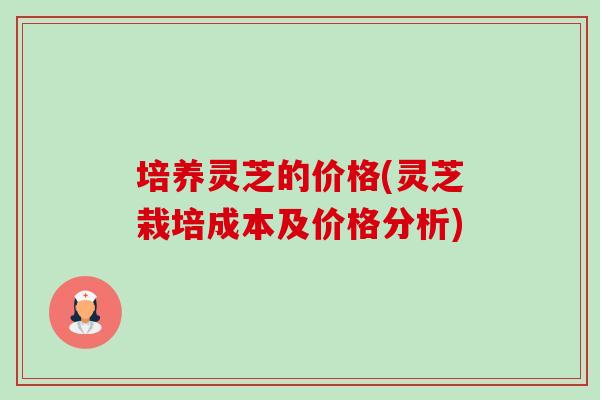 培养灵芝的价格(灵芝栽培成本及价格分析)-第1张图片-卓越灵芝孢子粉 培养灵芝的价格(灵芝栽培成本及价格分析)-第1张图片-卓越灵芝孢子粉