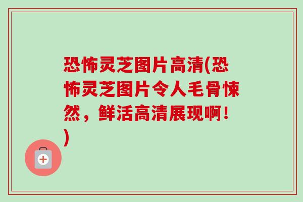 恐怖灵芝图片高清(恐怖灵芝图片令人毛骨悚然，鲜活高清展现啊！)-第1张图片-卓越灵芝孢子粉
