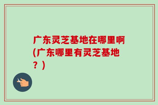广东灵芝基地在哪里啊(广东哪里有灵芝基地?)-第1张图片-卓越灵芝孢子粉 广东灵芝基地在哪里啊(广东哪里有灵芝基地?)-第1张图片-卓越灵芝孢子粉