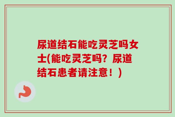 尿道结石能吃灵芝吗女士(能吃灵芝吗？尿道结石患者请注意！)-第1张图片-卓越灵芝孢子粉
