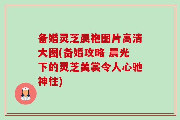 备婚灵芝晨袍图片高清大图(备婚攻略 晨光下的灵芝美裳令人心驰神往)-第1张图片-卓越灵芝孢子粉 备婚灵芝晨袍图片高清大图(备婚攻略 晨光下的灵芝美裳令人心驰神往)-第1张图片-卓越灵芝孢子粉