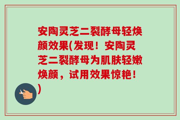 安陶灵芝二裂酵母轻焕颜效果(发现!安陶灵芝二裂酵母为肌肤轻嫩焕颜,试用效果惊艳!)-第1张图片-卓越灵芝孢子粉 安陶灵芝二裂酵母轻焕颜效果(发现!安陶灵芝二裂酵母为肌肤轻嫩焕颜,试用效果惊艳!)-第1张图片-卓越灵芝孢子粉