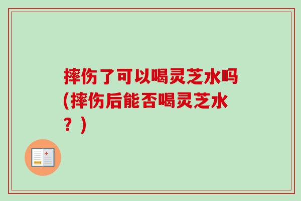 摔伤了可以喝灵芝水吗(摔伤后能否喝灵芝水？)-第1张图片-卓越灵芝孢子粉