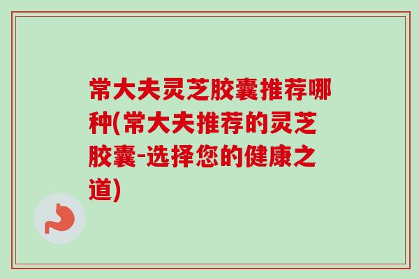 常大夫灵芝胶囊推荐哪种(常大夫推荐的灵芝胶囊-选择您的健康之道)-第1张图片-卓越灵芝孢子粉 常大夫灵芝胶囊推荐哪种(常大夫推荐的灵芝胶囊-选择您的健康之道)-第1张图片-卓越灵芝孢子粉