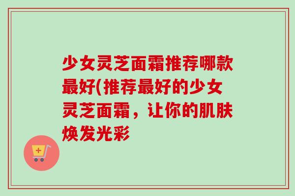 少女灵芝面霜推荐哪款最好(推荐最好的少女灵芝面霜,让你的肌肤焕发光彩-第1张图片-卓越灵芝孢子粉 少女灵芝面霜推荐哪款最好(推荐最好的少女灵芝面霜,让你的肌肤焕发光彩-第1张图片-卓越灵芝孢子粉