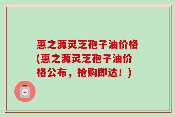 惠之源灵芝孢子油价格(惠之源灵芝孢子油价格公布，抢购即达！)-第1张图片-卓越灵芝孢子粉