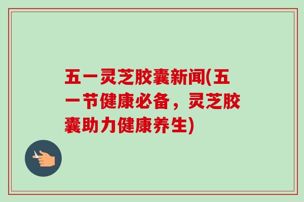 五一灵芝胶囊新闻(五一节健康必备,灵芝胶囊助力健康养生)-第1张图片-卓越灵芝孢子粉 五一灵芝胶囊新闻(五一节健康必备,灵芝胶囊助力健康养生)-第1张图片-卓越灵芝孢子粉