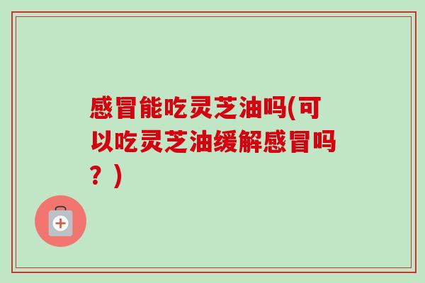 感冒能吃灵芝油吗(可以吃灵芝油缓解感冒吗?)-第1张图片-卓越灵芝孢子粉 感冒能吃灵芝油吗(可以吃灵芝油缓解感冒吗?)-第1张图片-卓越灵芝孢子粉