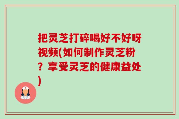 把灵芝打碎喝好不好呀视频(如何制作灵芝粉？享受灵芝的健康益处)-第1张图片-卓越灵芝孢子粉