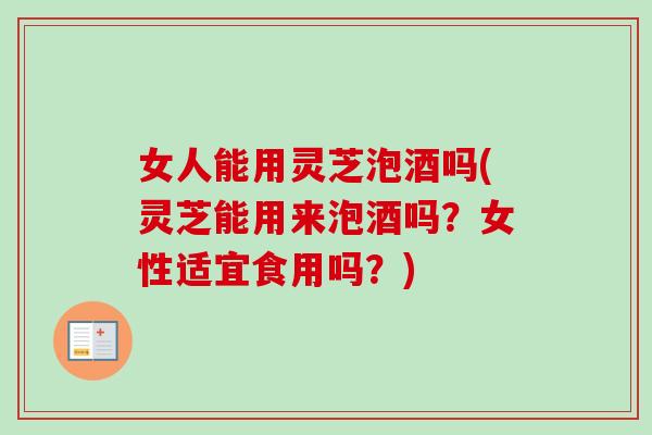 女人能用灵芝泡酒吗(灵芝能用来泡酒吗？女性适宜食用吗？)-第1张图片-卓越灵芝孢子粉